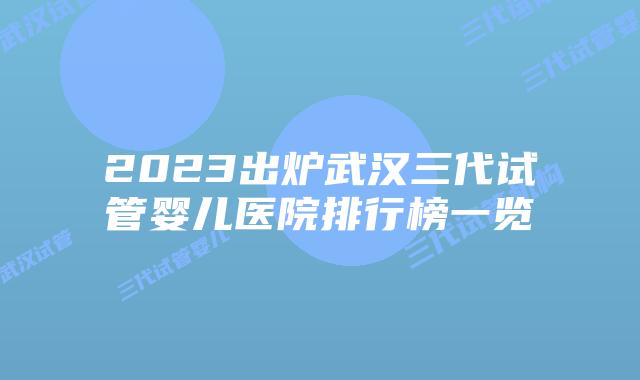 2023出炉武汉三代试管婴儿医院排行榜一览