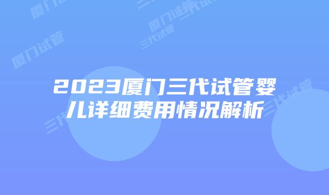 2023厦门三代试管婴儿详细费用情况解析