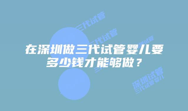 在深圳做三代试管婴儿要多少钱才能够做？