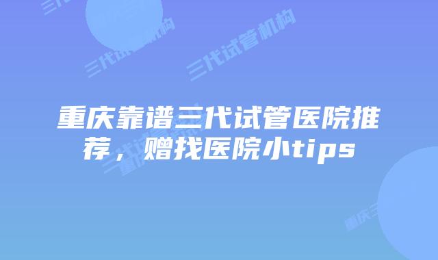重庆靠谱三代试管医院推荐，赠找医院小tips