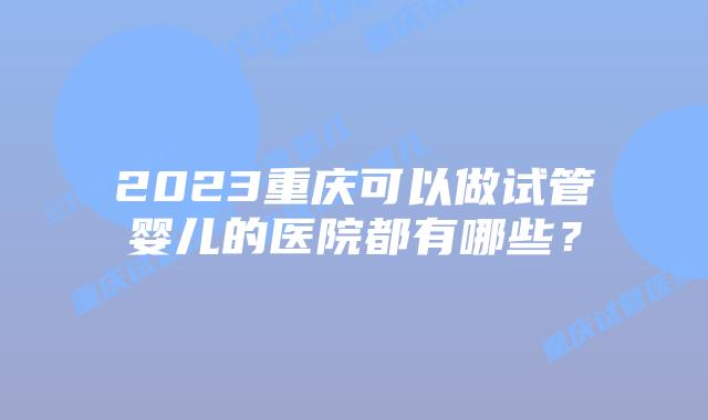 2023重庆可以做试管婴儿的医院都有哪些？