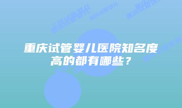 重庆试管婴儿医院知名度高的都有哪些？