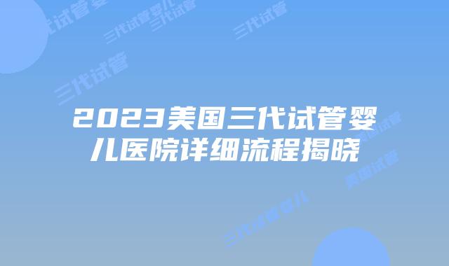 2023美国三代试管婴儿医院详细流程揭晓