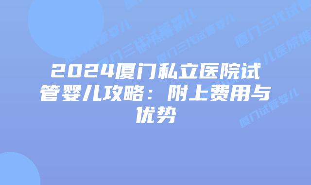 2024厦门私立医院试管婴儿攻略：附上费用与优势