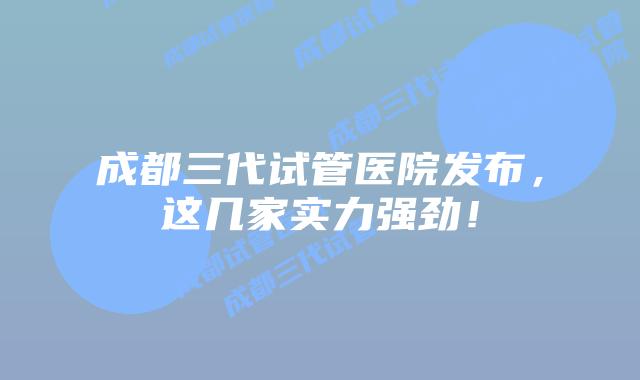 成都三代试管医院发布，这几家实力强劲！
