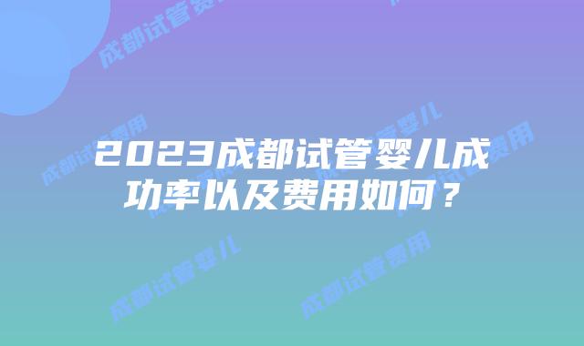 2023成都试管婴儿成功率以及费用如何？
