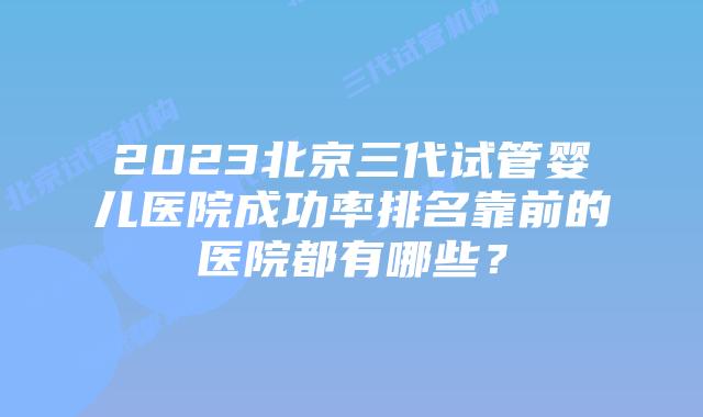 2023北京三代试管婴儿医院成功率排名靠前的医院都有哪些？