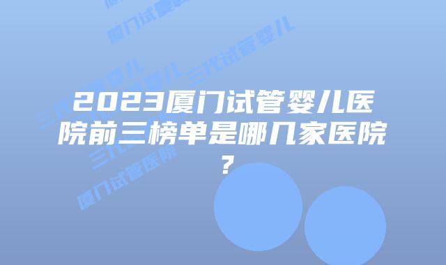 2023厦门试管婴儿医院前三榜单是哪几家医院？