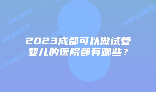 2023成都可以做试管婴儿的医院都有哪些？