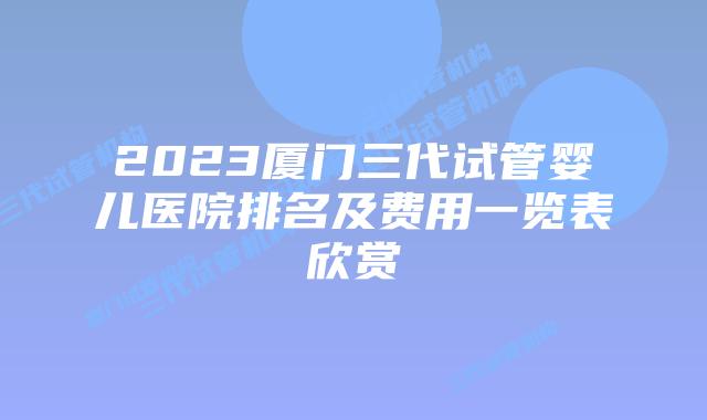 2023厦门三代试管婴儿医院排名及费用一览表欣赏