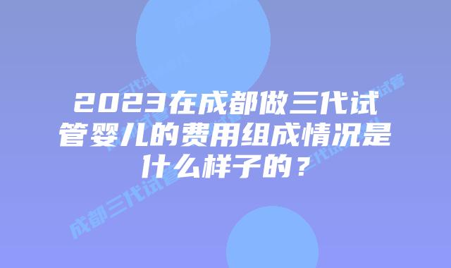 2023在成都做三代试管婴儿的费用组成情况是什么样子的？