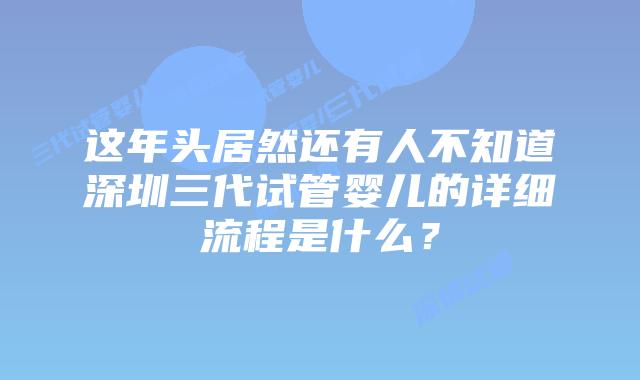 这年头居然还有人不知道深圳三代试管婴儿的详细流程是什么？
