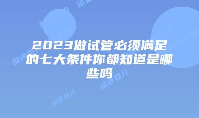 2023做试管必须满足的七大条件你都知道是哪些吗