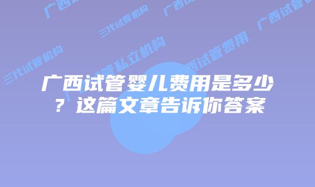广西试管婴儿费用是多少？这篇文章告诉你答案