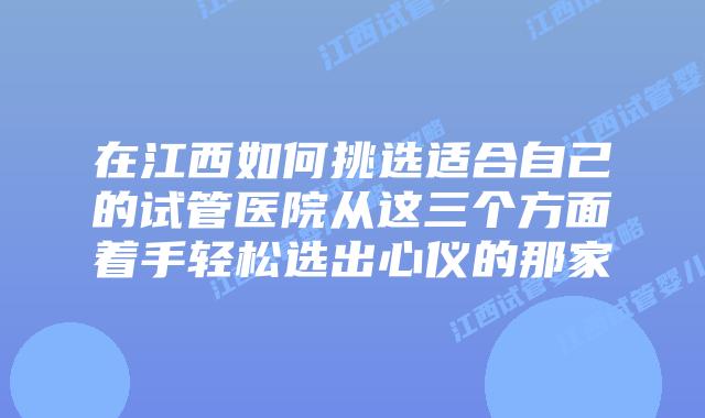 在江西如何挑选适合自己的试管医院从这三个方面着手轻松选出心仪的那家