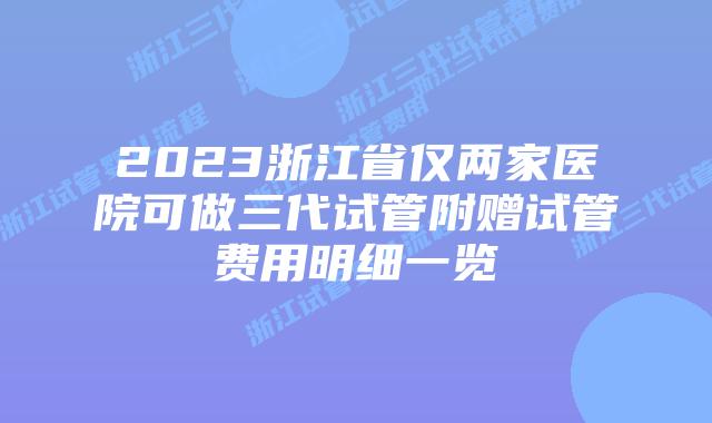 2023浙江省仅两家医院可做三代试管附赠试管费用明细一览