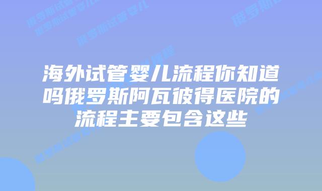 海外试管婴儿流程你知道吗俄罗斯阿瓦彼得医院的流程主要包含这些