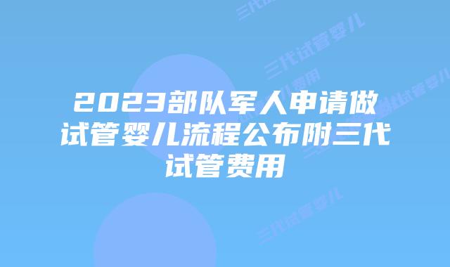 2023部队军人申请做试管婴儿流程公布附三代试管费用