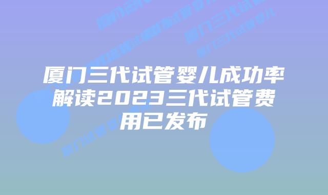 厦门三代试管婴儿成功率解读2023三代试管费用已发布