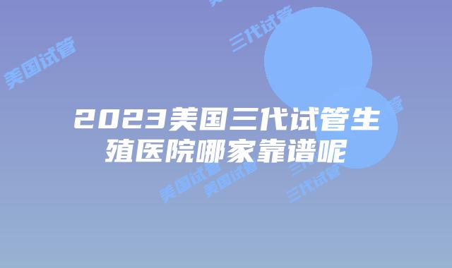 2023美国三代试管生殖医院哪家靠谱呢