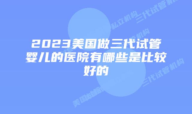 2023美国做三代试管婴儿的医院有哪些是比较好的