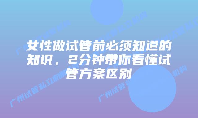 女性做试管前必须知道的知识，2分钟带你看懂试管方案区别