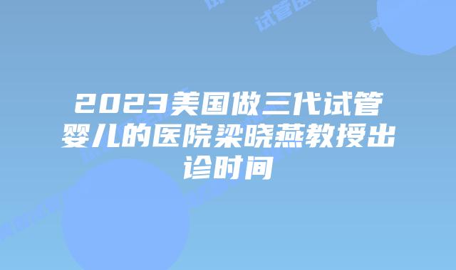 2023美国做三代试管婴儿的医院梁晓燕教授出诊时间