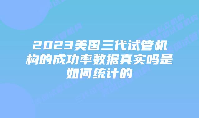 2023美国三代试管机构的成功率数据真实吗是如何统计的