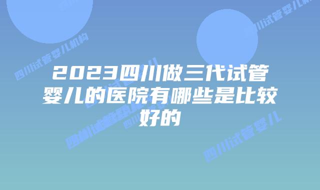 2023四川做三代试管婴儿的医院有哪些是比较好的