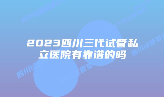 2023四川三代试管私立医院有靠谱的吗
