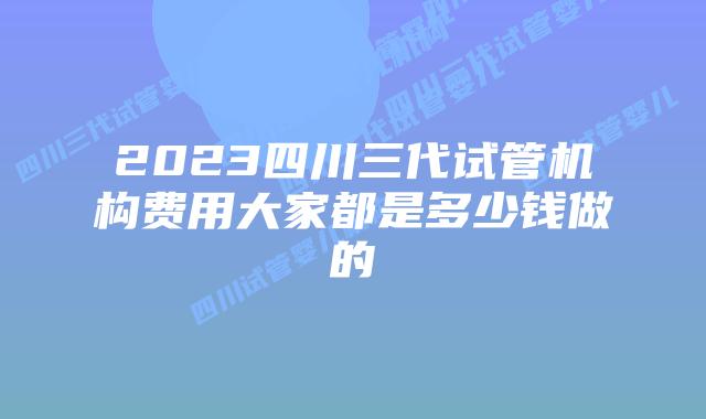 2023四川三代试管机构费用大家都是多少钱做的