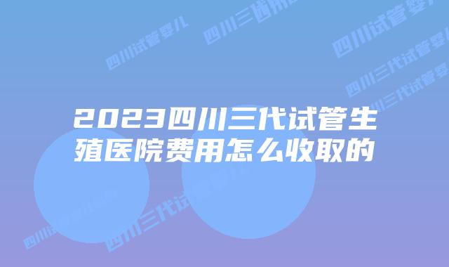 2023四川三代试管生殖医院费用怎么收取的