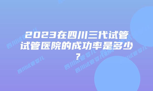 2023在四川三代试管试管医院的成功率是多少?