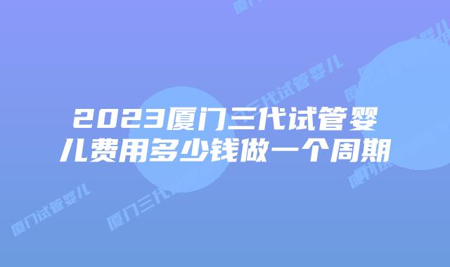 2023厦门三代试管婴儿费用多少钱做一个周期