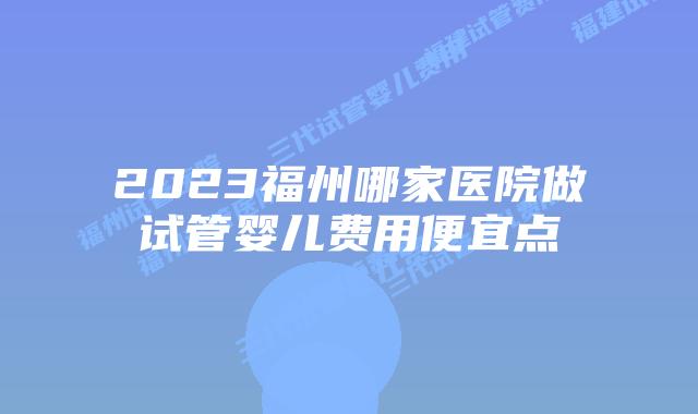 2023福州哪家医院做试管婴儿费用便宜点