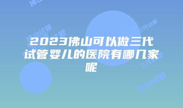 2023佛山可以做三代试管婴儿的医院有哪几家呢
