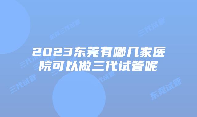 2023东莞有哪几家医院可以做三代试管呢