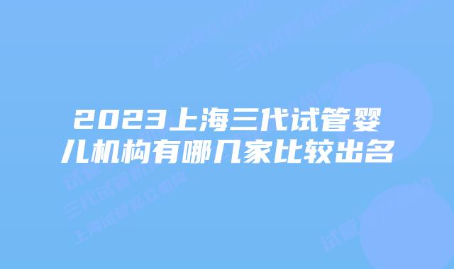 2023上海三代试管婴儿机构有哪几家比较出名