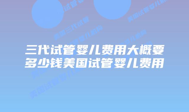三代试管婴儿费用大概要多少钱美国试管婴儿费用