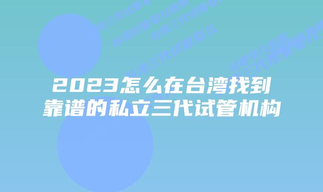2023怎么在台湾找到靠谱的私立三代试管机构