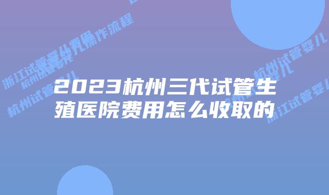 2023杭州三代试管生殖医院费用怎么收取的