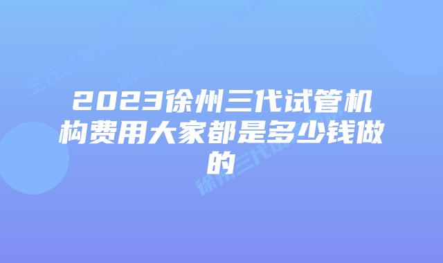 2023徐州三代试管机构费用大家都是多少钱做的