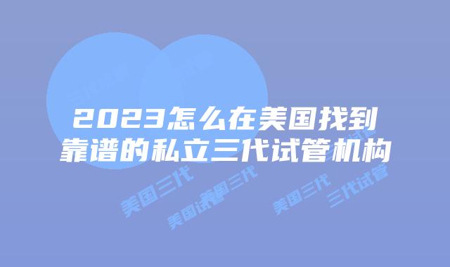 2023怎么在美国找到靠谱的私立三代试管机构
