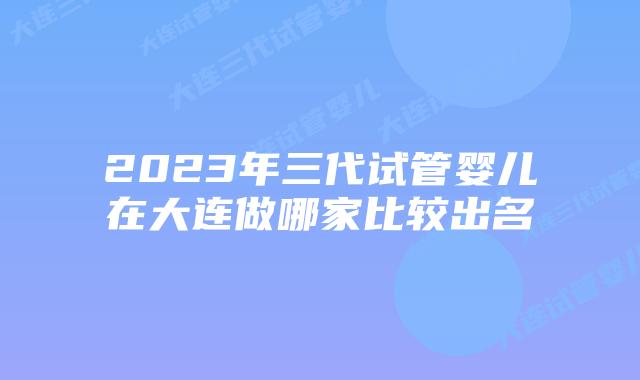 2023年三代试管婴儿在大连做哪家比较出名