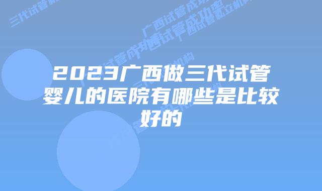 2023广西做三代试管婴儿的医院有哪些是比较好的