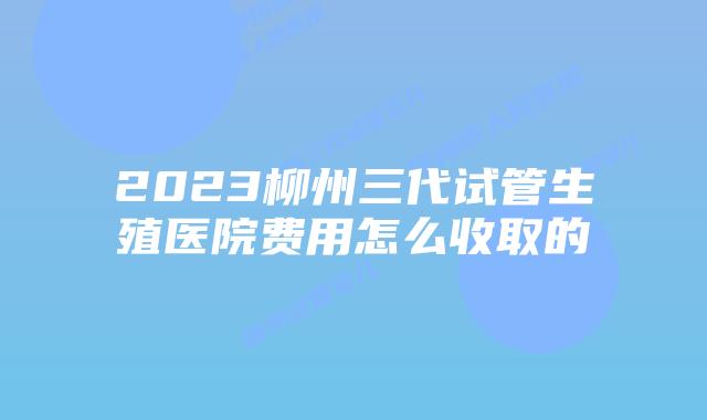 2023柳州三代试管生殖医院费用怎么收取的