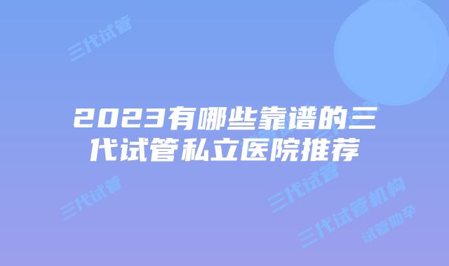 2023有哪些靠谱的三代试管私立医院推荐