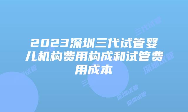 2023深圳三代试管婴儿机构费用构成和试管费用成本