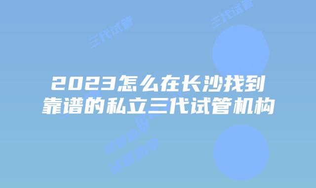 2023怎么在长沙找到靠谱的私立三代试管机构