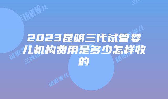 2023昆明三代试管婴儿机构费用是多少怎样收的